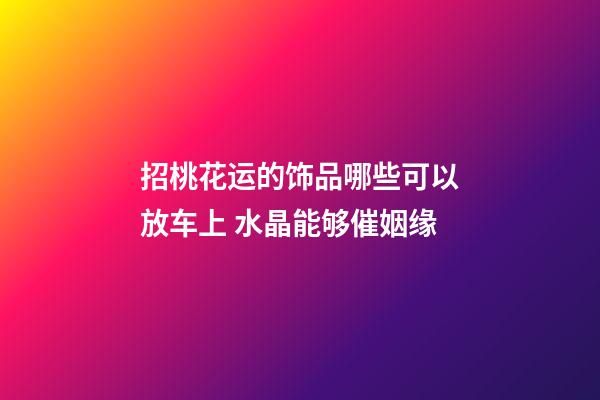 招桃花运的饰品哪些可以放车上 水晶能够催姻缘